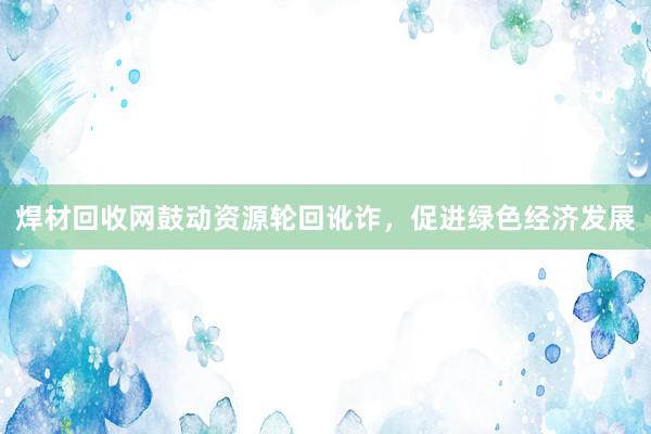 焊材回收网鼓动资源轮回讹诈，促进绿色经济发展