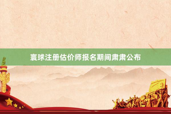 寰球注册估价师报名期间肃肃公布