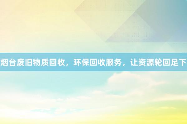 烟台废旧物质回收，环保回收服务，让资源轮回足下