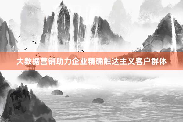 大数据营销助力企业精确触达主义客户群体