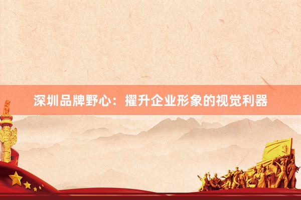 深圳品牌野心：擢升企业形象的视觉利器
